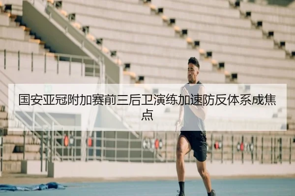 国安亚冠附加赛前三后卫演练加速防反体系成焦点
